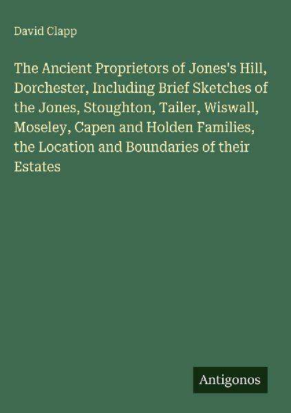The Ancient Proprietors of Joness Hill, Dorchester, Including Brief Sketches of the Jones, Stoughton, Tailer, Wiswall, Moseley, Capen and Holden Families, the Location and Boundaries of their Estates