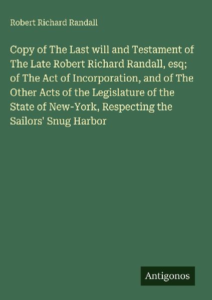 Copy of The Last will and Testament of The Late Robert Richard Randall, esq; of The Act of Incorporation, and of The Other Acts of the Legislature of the State of New-York, Respecting the Sailors Snug Harbor