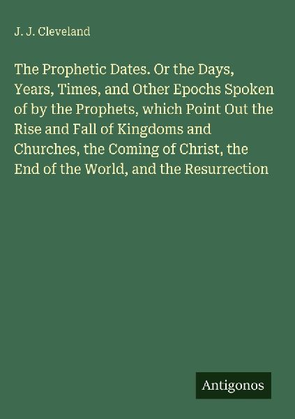 The Prophetic Dates. Or the Days, Years, Times, and Other Epochs Spoken of by the Prophets, which Point Out the Rise and Fall of Kingdoms and Churches, the Coming of Christ, the End of the World, and the Resurrection