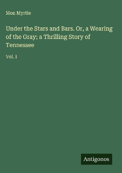 Under the Stars and Bars. Or, a Wearing of the Gray; a Thrilling Story of Tennessee: Vol. I