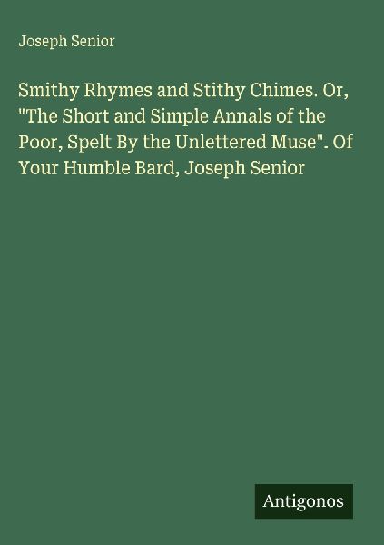Smithy Rhymes and Stithy Chimes. Or, The Short and Simple Annals of the Poor, Spelt By the Unlettered Muse. Of Your Humble Bard, Joseph Senior