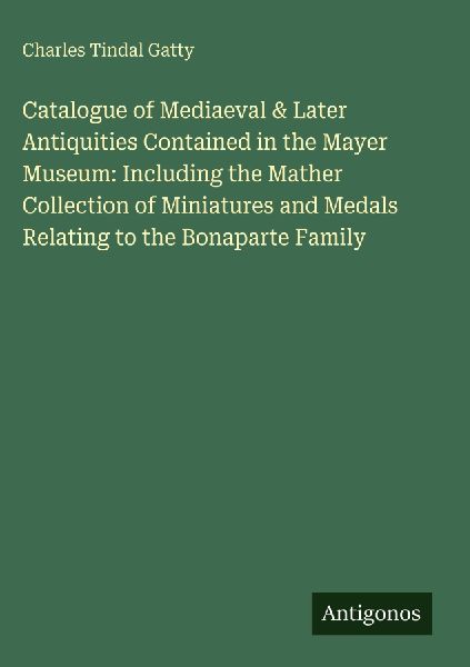 Catalogue of Mediaeval & Later Antiquities Contained in the Mayer Museum: Including the Mather Collection of Miniatures and Medals Relating to the Bonaparte Family