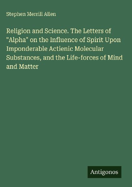 Religion and Science. The Letters of Alpha on the Influence of Spirit Upon Imponderable Actienic Molecular Substances, and the Life-forces of Mind and Matter