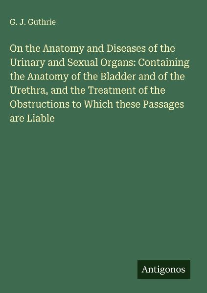 On the Anatomy and Diseases of the Urinary and Sexual Organs: Containing the Anatomy of the Bladder and of the Urethra, and the Treatment of the Obstructions to Which these Passages are Liable