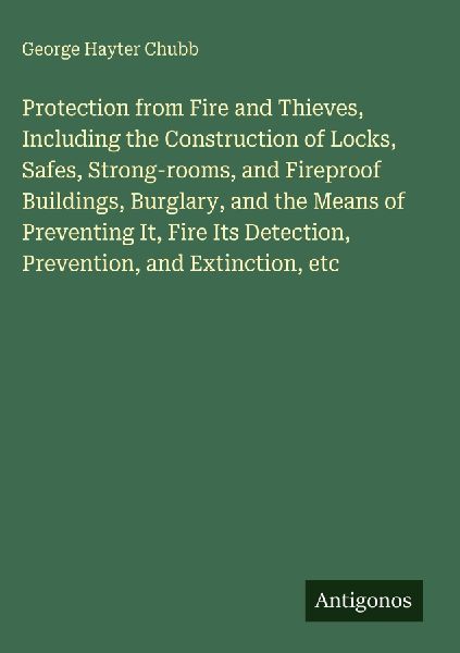 Protection from Fire and Thieves, Including the Construction of Locks, Safes, Strong-rooms, and Fireproof Buildings, Burglary, and the Means of Preventing It, Fire Its Detection, Prevention, and Extinction, etc