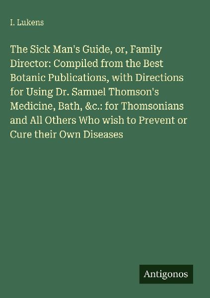 The Sick Mans Guide, or, Family Director: Compiled from the Best Botanic Publications, with Directions for Using Dr. Samuel Thomsons Medicine, Bath, &c.: for Thomsonians and All Others Who wish to Prevent or Cure their Own Diseases