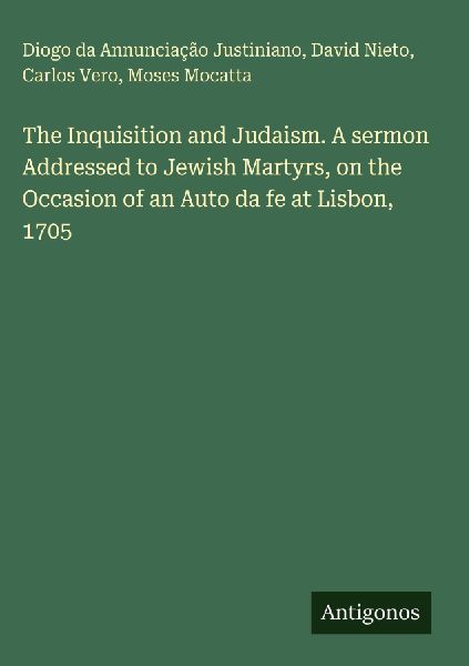 The Inquisition and Judaism. A sermon Addressed to Jewish Martyrs, on the Occasion of an Auto da fe at Lisbon, 1705