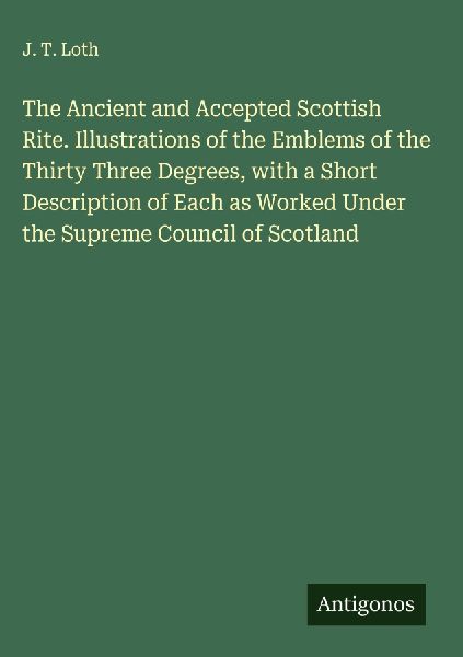 The Ancient and Accepted Scottish Rite. Illustrations of the Emblems of the Thirty Three Degrees, with a Short Description of Each as Worked Under the Supreme Council of Scotland