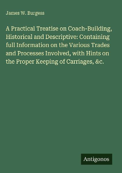 A Practical Treatise on Coach-Building, Historical and Descriptive: Containing full Information on the Various Trades and Processes Involved, with Hints on the Proper Keeping of Carriages, &c.