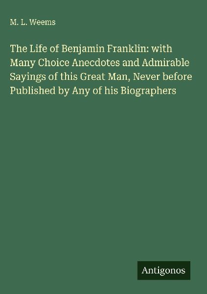 The Life of Benjamin Franklin: with Many Choice Anecdotes and Admirable Sayings of this Great Man, Never before Published by Any of his Biographers