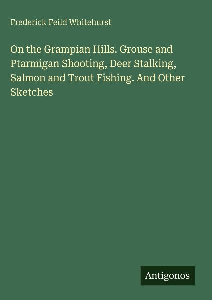 On the Grampian Hills. Grouse and Ptarmigan Shooting, Deer Stalking, Salmon and Trout Fishing. And Other Sketches