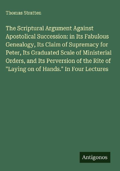 The Scriptural Argument Against Apostolical Succession: in Its Fabulous Genealogy, Its Claim of Supremacy for Peter, Its Graduated Scale of Ministerial Orders, and Its Perversion of the Rite of Laying on of Hands. In Four Lectures
