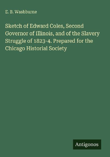 Sketch of Edward Coles, Second Governor of Illinois, and of the Slavery Struggle of 1823-4. Prepared for the Chicago Historial Society