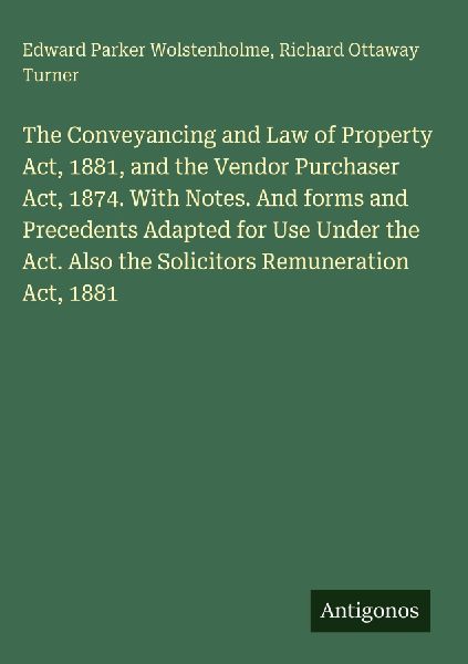 The Conveyancing and Law of Property Act, 1881, and the Vendor Purchaser Act, 1874. With Notes. And forms and Precedents Adapted for Use Under the Act. Also the Solicitors Remuneration Act, 1881