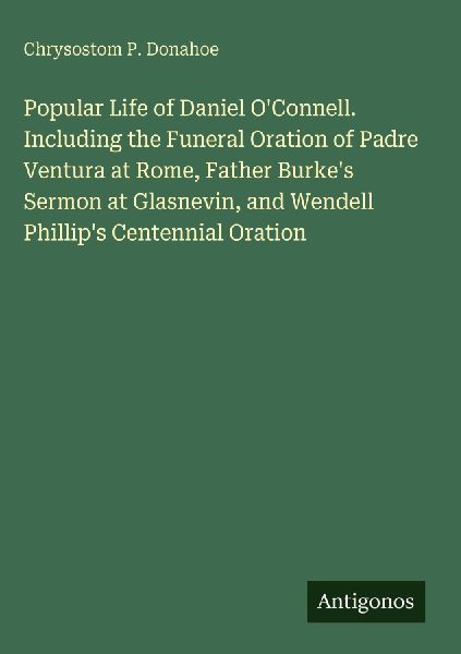 Popular Life of Daniel OConnell. Including the Funeral Oration of Padre Ventura at Rome, Father Burkes Sermon at Glasnevin, and Wendell Phillips Centennial Oration
