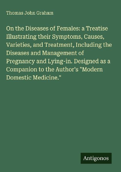 On the Diseases of Females: a Treatise Illustrating their Symptoms, Causes, Varieties, and Treatment, Including the Diseases and Management of Pregnancy and Lying-in. Designed as a Companion to the Authors Modern Domestic Medicine.