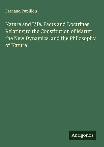 Nature and Life. Facts and Doctrines Relating to the Constitution of Matter, the New Dynamics, and the Philosophy of Nature