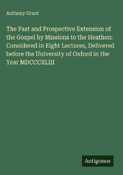 The Past and Prospective Extension of the Gospel by Missions to the Heathen: Considered in Eight Lectures, Delivered before the University of Oxford in the Year MDCCCXLIII