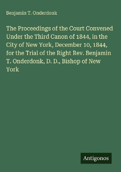 The Proceedings of the Court Convened Under the Third Canon of 1844, in the City of New York, December 10, 1844, for the Trial of the Right Rev. Benjamin T. Onderdonk, D. D., Bishop of New York