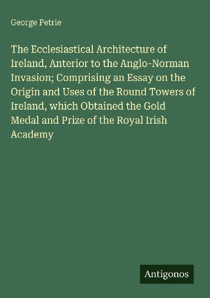 The Ecclesiastical Architecture of Ireland, Anterior to the Anglo-Norman Invasion; Comprising an Essay on the Origin and Uses of the Round Towers of Ireland, which Obtained the Gold Medal and Prize of the Royal Irish Academy