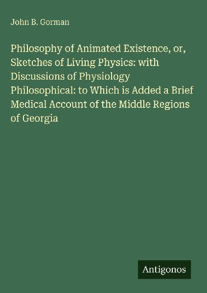 Philosophy of Animated Existence, or, Sketches of Living Physics: with Discussions of Physiology Philosophical: to Which is Added a Brief Medical Account of the Middle Regions of Georgia
