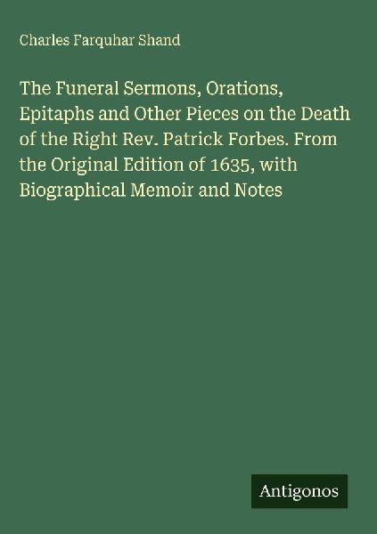 The Funeral Sermons, Orations, Epitaphs and Other Pieces on the Death of the Right Rev. Patrick Forbes. From the Original Edition of 1635, with Biographical Memoir and Notes