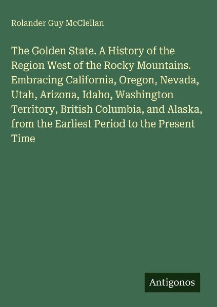 The Golden State. A History of the Region West of the Rocky Mountains. Embracing California, Oregon, Nevada, Utah, Arizona, Idaho, Washington Territory, British Columbia, and Alaska, from the Earliest Period to the Present Time