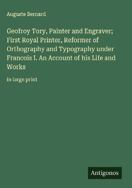 Geofroy Tory, Painter and Engraver; First Royal Printer, Reformer of Orthography and Typography under Francois I. An Account of his Life and Works: in large print