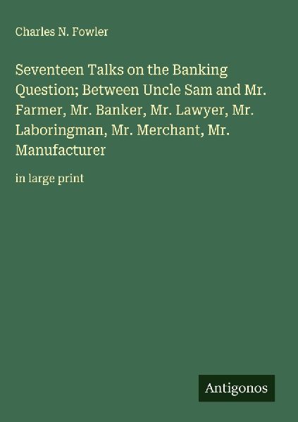 Seventeen Talks on the Banking Question; Between Uncle Sam and Mr. Farmer, Mr. Banker, Mr. Lawyer, Mr. Laboringman, Mr. Merchant, Mr. Manufacturer: in large print