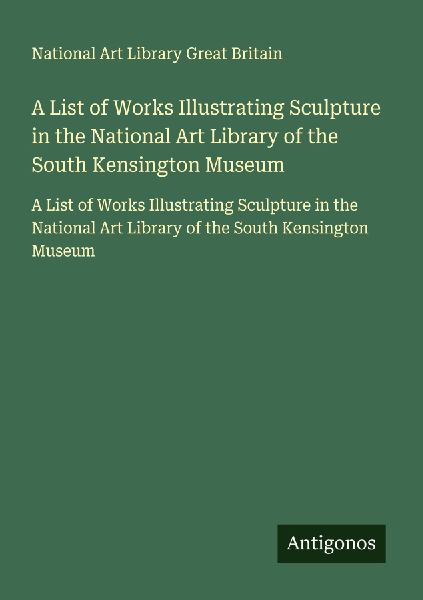 A List of Works Illustrating Sculpture in the National Art Library of the South Kensington Museum: A List of Works Illustrating Sculpture in the National Art Library of the South Kensington Museum