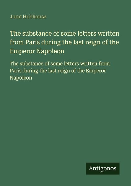 The substance of some letters written from Paris during the last reign of the Emperor Napoleon: The substance of some letters written from Paris during the last reign of the Emperor Napoleon