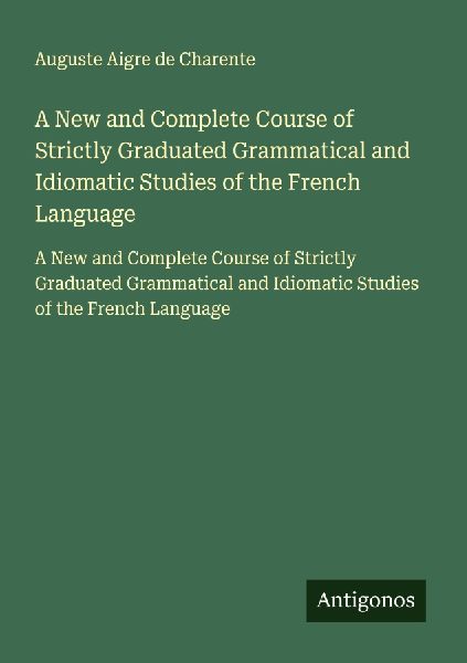A New and Complete Course of Strictly Graduated Grammatical and Idiomatic Studies of the French Language: A New and Complete Course of Strictly Graduated Grammatical and Idiomatic Studies of the French Language