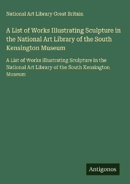 A List of Works Illustrating Sculpture in the National Art Library of the South Kensington Museum: A List of Works Illustrating Sculpture in the National Art Library of the South Kensington Museum