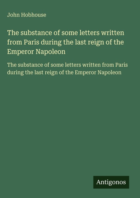 The substance of some letters written from Paris during the last reign of the Emperor Napoleon: The substance of some letters written from Paris during the last reign of the Emperor Napoleon