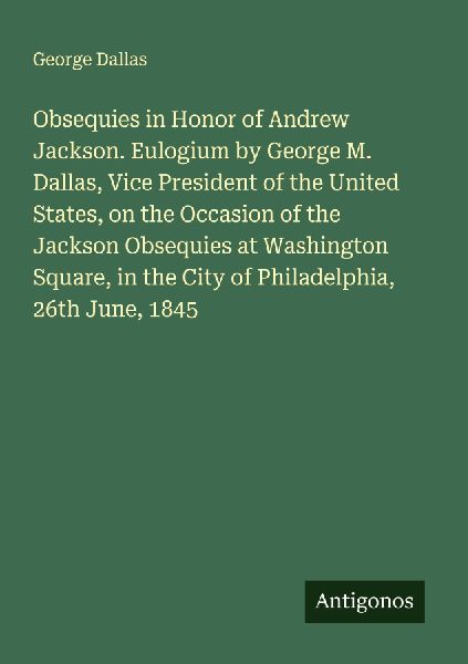 Obsequies in Honor of Andrew Jackson. Eulogium by George M. Dallas, Vice President of the United States, on the Occasion of the Jackson Obsequies at Washington Square, in the City of Philadelphia, 26th June, 1845