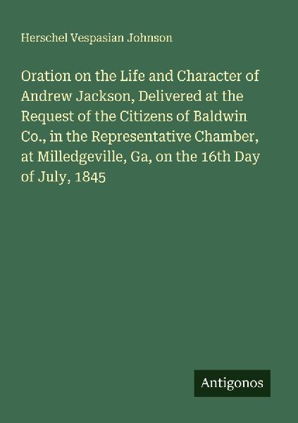 Oration on the Life and Character of Andrew Jackson, Delivered at the Request of the Citizens of Baldwin Co., in the Representative Chamber, at Milledgeville, Ga, on the 16th Day of July, 1845