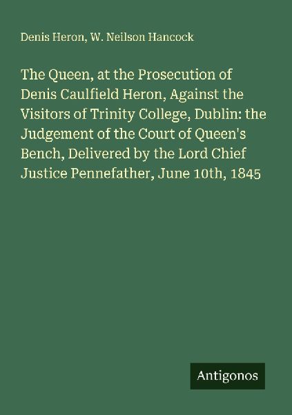 The Queen, at the Prosecution of Denis Caulfield Heron, Against the Visitors of Trinity College, Dublin: the Judgement of the Court of Queens Bench, Delivered by the Lord Chief Justice Pennefather, June 10th, 1845