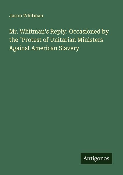 Mr. Whitmans Reply: Occasioned by the Protest of Unitarian Ministers Against American Slavery