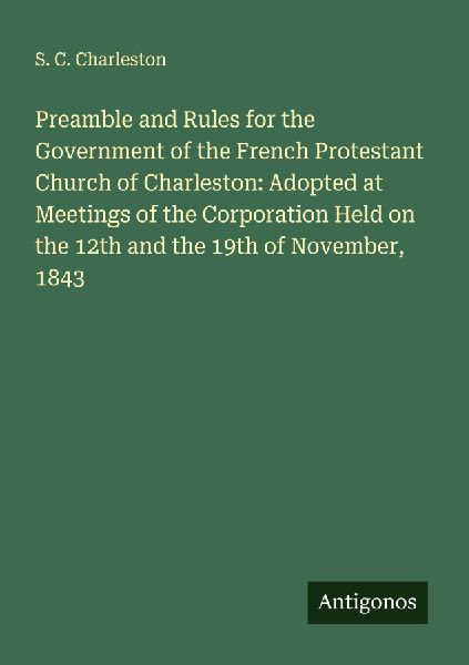 Preamble and Rules for the Government of the French Protestant Church of Charleston: Adopted at Meetings of the Corporation Held on the 12th and the 19th of November, 1843