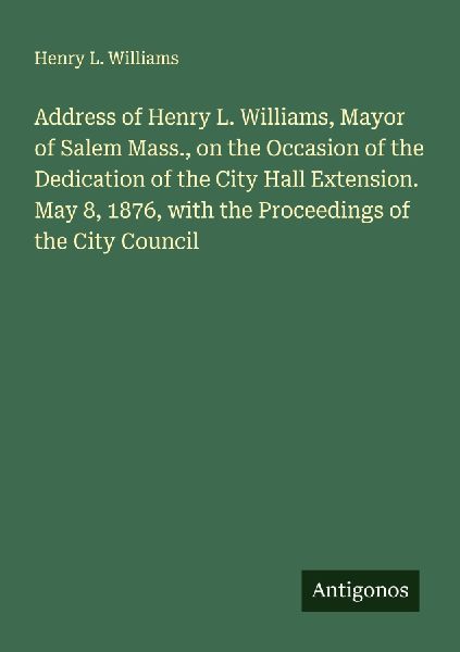 Address of Henry L. Williams, Mayor of Salem Mass., on the Occasion of the Dedication of the City Hall Extension. May 8, 1876, with the Proceedings of the City Council