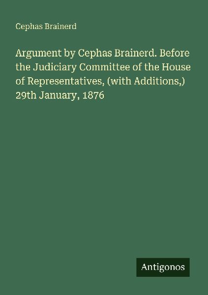 Argument by Cephas Brainerd. Before the Judiciary Committee of the House of Representatives, (with Additions,) 29th January, 1876