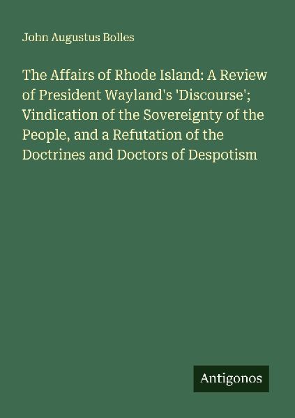 The Affairs of Rhode Island: A Review of President Waylands Discourse; Vindication of the Sovereignty of the People, and a Refutation of the Doctrines and Doctors of Despotism
