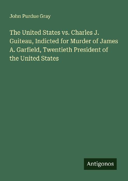 The United States vs. Charles J. Guiteau, Indicted for Murder of James A. Garfield, Twentieth President of the United States