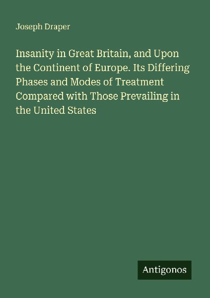 Insanity in Great Britain, and Upon the Continent of Europe. Its Differing Phases and Modes of Treatment Compared with Those Prevailing in the United States