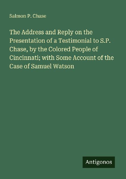The Address and Reply on the Presentation of a Testimonial to S.P. Chase, by the Colored People of Cincinnati; with Some Account of the Case of Samuel Watson