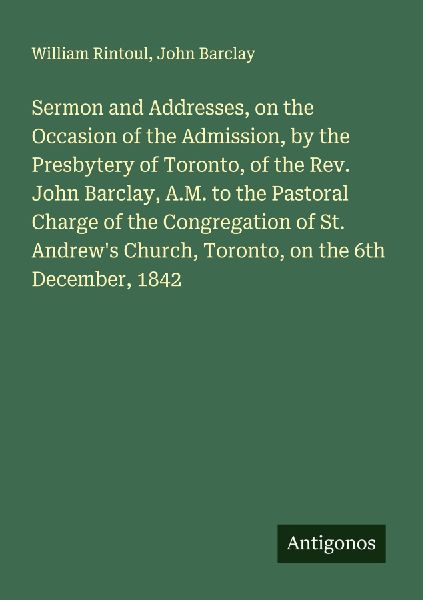 Sermon and Addresses, on the Occasion of the Admission, by the Presbytery of Toronto, of the Rev. John Barclay, A.M. to the Pastoral Charge of the Congregation of St. Andrews Church, Toronto, on the 6th December, 1842