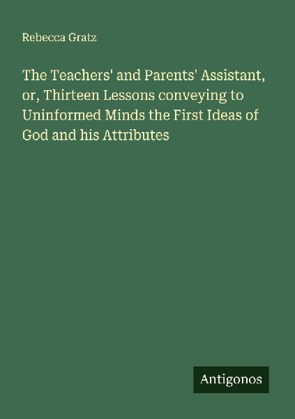 The Teachers and Parents Assistant, or, Thirteen Lessons conveying to Uninformed Minds the First Ideas of God and his Attributes
