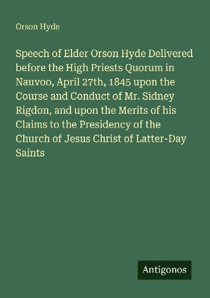 Speech of Elder Orson Hyde Delivered before the High Priests Quorum in Nauvoo, April 27th, 1845 upon the Course and Conduct of Mr. Sidney Rigdon, and upon the Merits of his Claims to the Presidency of the Church of Jesus Christ of Latter-Day Saints