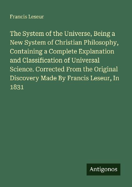 The System of the Universe, Being a New System of Christian Philosophy, Containing a Complete Explanation and Classification of Universal Science. Corrected From the Original Discovery Made By Francis Leseur, In 1831