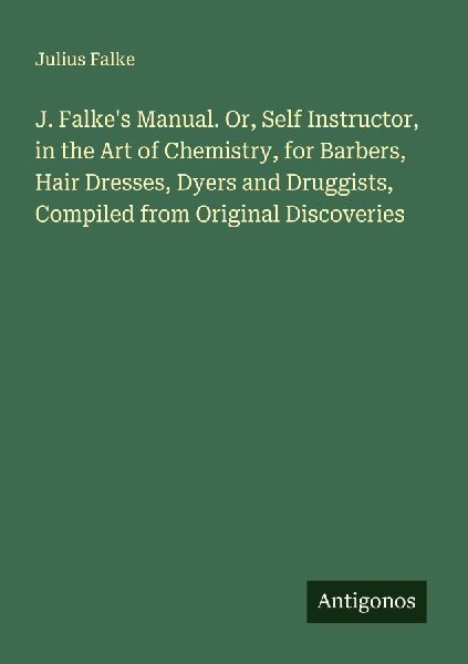 J. Falkes Manual. Or, Self Instructor, in the Art of Chemistry, for Barbers, Hair Dresses, Dyers and Druggists, Compiled from Original Discoveries
